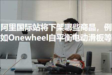 跨境电商知识:阿里国际站将下架哪些商品，例如Onewheel自平衡电动滑板等